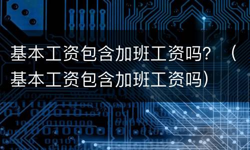 基本工资包含加班工资吗？（基本工资包含加班工资吗）