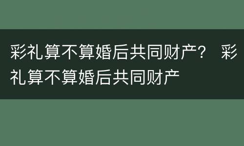 彩礼算不算婚后共同财产？ 彩礼算不算婚后共同财产