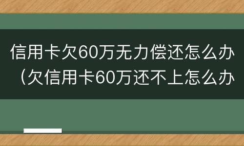 信用卡欠60万无力偿还怎么办（欠信用卡60万还不上怎么办）