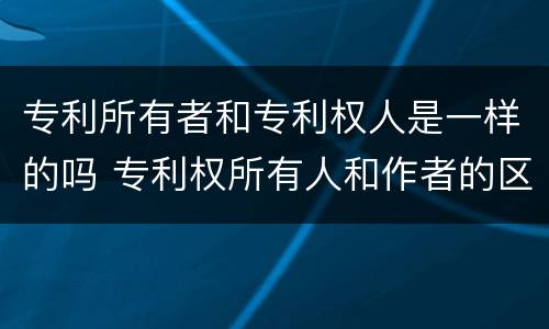 专利所有者和专利权人是一样的吗 专利权所有人和作者的区别
