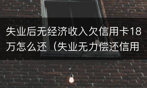 失业后无经济收入欠信用卡18万怎么还（失业无力偿还信用卡）