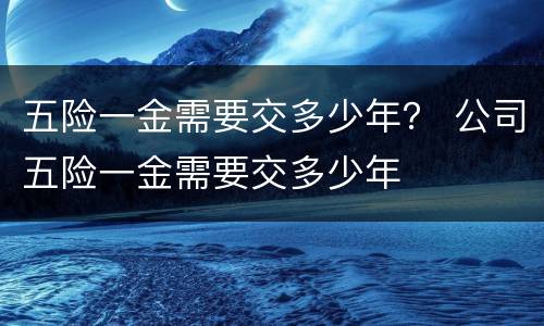 五险一金需要交多少年？ 公司五险一金需要交多少年