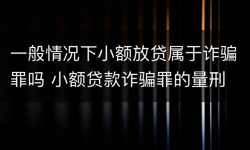 一般情况下小额放贷属于诈骗罪吗 小额贷款诈骗罪的量刑