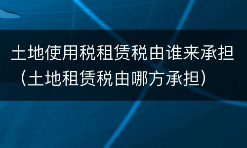 土地使用税租赁税由谁来承担（土地租赁税由哪方承担）