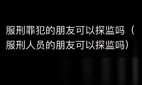 服刑罪犯的朋友可以探监吗（服刑人员的朋友可以探监吗）