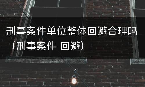 刑事案件单位整体回避合理吗（刑事案件 回避）