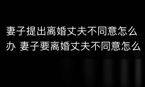 妻子提出离婚丈夫不同意怎么办 妻子要离婚丈夫不同意怎么办