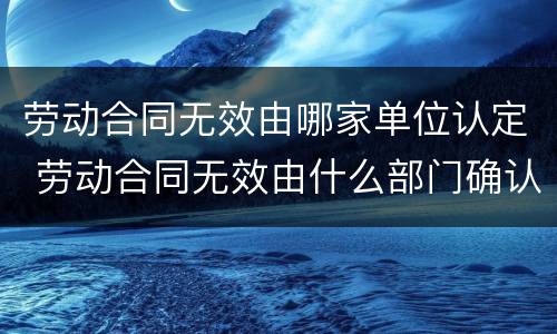 劳动合同无效由哪家单位认定 劳动合同无效由什么部门确认