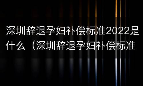深圳辞退孕妇补偿标准2022是什么（深圳辞退孕妇补偿标准2022是什么时候发放）