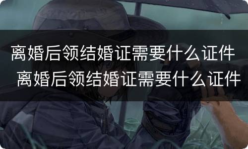 离婚后领结婚证需要什么证件 离婚后领结婚证需要什么证件和材料