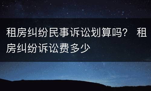 租房纠纷民事诉讼划算吗？ 租房纠纷诉讼费多少