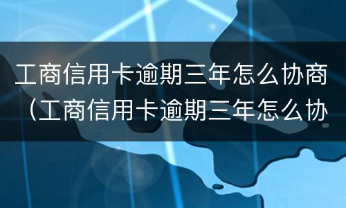工商信用卡逾期三年怎么协商（工商信用卡逾期三年怎么协商延期）