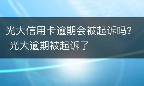 光大信用卡逾期会被起诉吗？ 光大逾期被起诉了