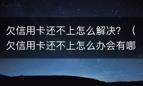 欠信用卡还不上怎么解决？（欠信用卡还不上怎么办会有哪些后果）