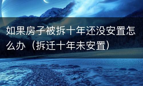 如果房子被拆十年还没安置怎么办（拆迁十年未安置）