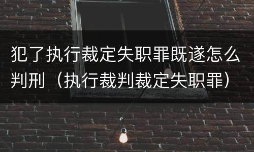 犯了执行裁定失职罪既遂怎么判刑（执行裁判裁定失职罪）