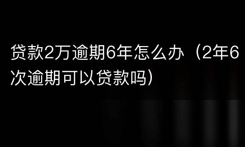 贷款2万逾期6年怎么办（2年6次逾期可以贷款吗）