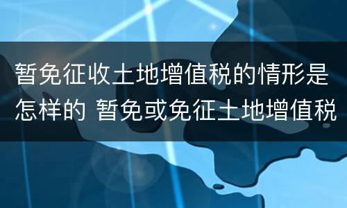 暂免征收土地增值税的情形是怎样的 暂免或免征土地增值税的有