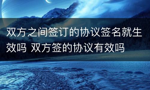 双方之间签订的协议签名就生效吗 双方签的协议有效吗