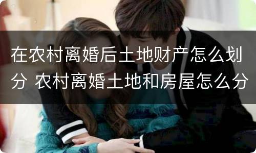 在农村离婚后土地财产怎么划分 农村离婚土地和房屋怎么分割