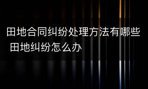 田地合同纠纷处理方法有哪些 田地纠纷怎么办