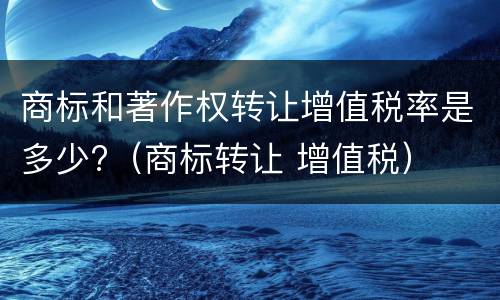商标和著作权转让增值税率是多少?（商标转让 增值税）