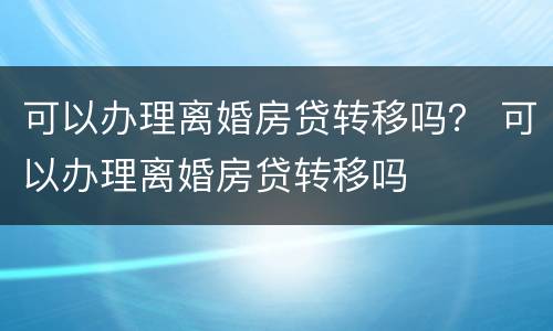 可以办理离婚房贷转移吗？ 可以办理离婚房贷转移吗