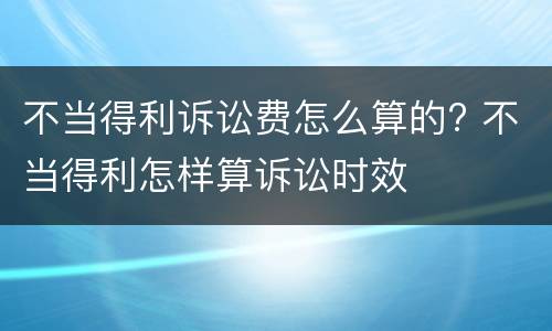 不当得利诉讼费怎么算的? 不当得利怎样算诉讼时效