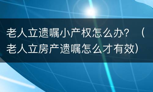 老人立遗嘱小产权怎么办？（老人立房产遗嘱怎么才有效）