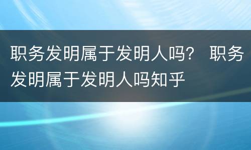 职务发明属于发明人吗？ 职务发明属于发明人吗知乎