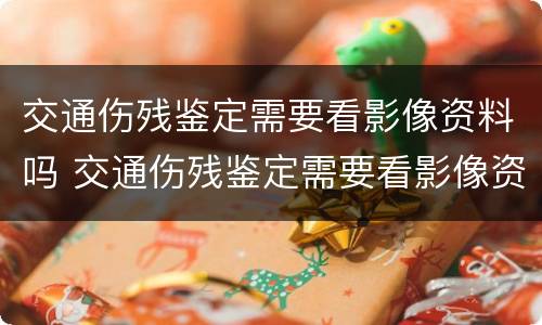 交通伤残鉴定需要看影像资料吗 交通伤残鉴定需要看影像资料吗