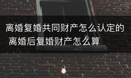 离婚复婚共同财产怎么认定的 离婚后复婚财产怎么算