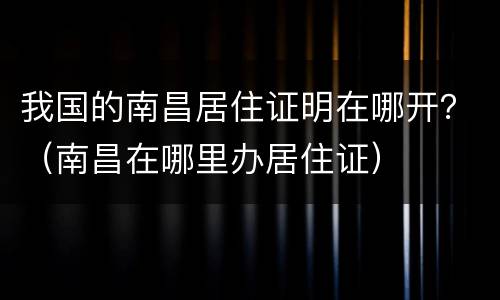 我国的南昌居住证明在哪开？（南昌在哪里办居住证）