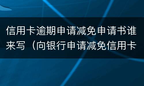 信用卡逾期申请减免申请书谁来写（向银行申请减免信用卡逾期利息怎么申请）