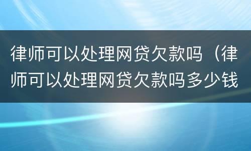 律师可以处理网贷欠款吗（律师可以处理网贷欠款吗多少钱）