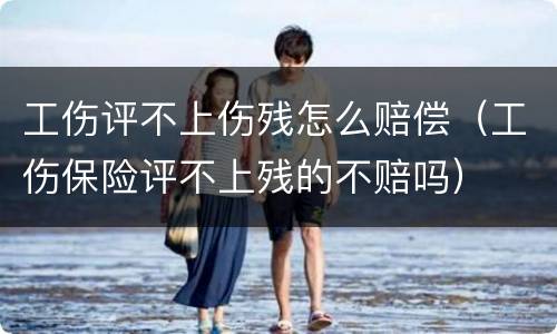 工伤评不上伤残怎么赔偿（工伤保险评不上残的不赔吗）