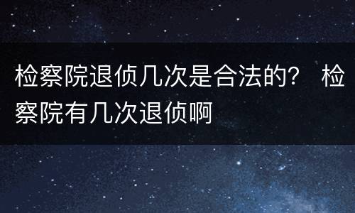 检察院退侦几次是合法的？ 检察院有几次退侦啊