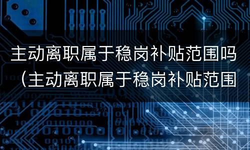 主动离职属于稳岗补贴范围吗（主动离职属于稳岗补贴范围吗怎么办）