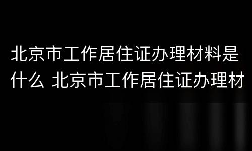 北京市工作居住证办理材料是什么 北京市工作居住证办理材料是什么样的