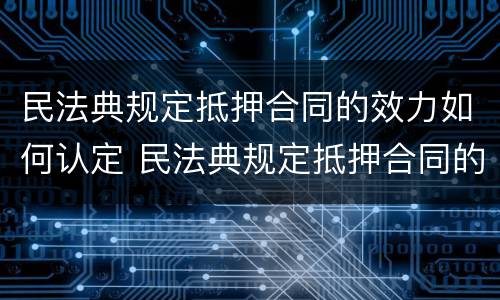 民法典规定抵押合同的效力如何认定 民法典规定抵押合同的效力如何认定责任