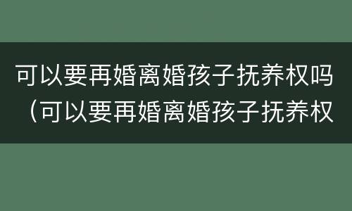 可以要再婚离婚孩子抚养权吗（可以要再婚离婚孩子抚养权吗男方）