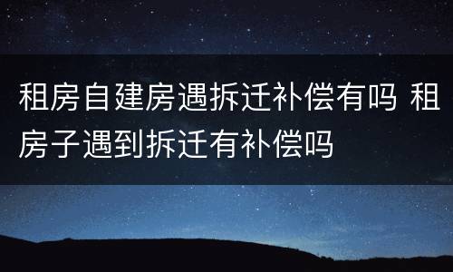 租房自建房遇拆迁补偿有吗 租房子遇到拆迁有补偿吗