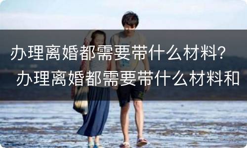 办理离婚都需要带什么材料？ 办理离婚都需要带什么材料和手续