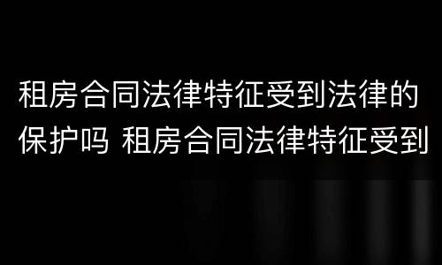 租房合同法律特征受到法律的保护吗 租房合同法律特征受到法律的保护吗怎么写