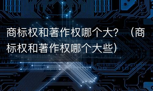 商标权和著作权哪个大？（商标权和著作权哪个大些）