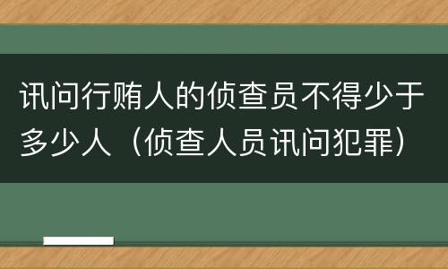 讯问行贿人的侦查员不得少于多少人（侦查人员讯问犯罪）
