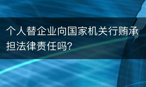 个人替企业向国家机关行贿承担法律责任吗？