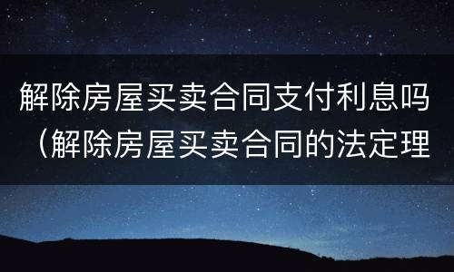 解除房屋买卖合同支付利息吗（解除房屋买卖合同的法定理由）