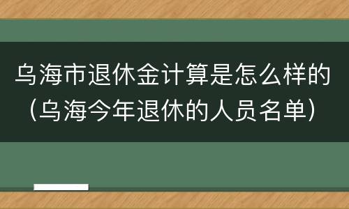乌海市退休金计算是怎么样的（乌海今年退休的人员名单）