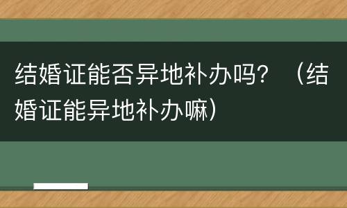 结婚证能否异地补办吗？（结婚证能异地补办嘛）